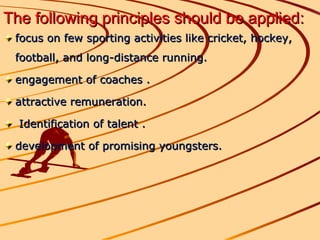 The following principles should be applied:   focus on few sporting activities like cricket, hockey, football, and long-distance running. engagement of coaches . attractive remuneration. Identification of talent . development of promising youngsters.  