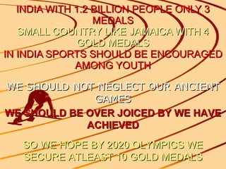 INDIA WITH 1.2 BILLION PEOPLE ONLY 3 MEDALS SMALL COUNTRY LIKE JAMAICA WITH 4 GOLD MEDALS IN INDIA SPORTS SHOULD BE ENCOURAGED AMONG YOUTH WE SHOULD NOT NEGLECT OUR ANCIENT GAMES WE SHOULD BE OVER JOICED BY WE HAVE ACHIEVED SO WE HOPE BY 2020 OLYMPICS WE SECURE ATLEAST 10 GOLD MEDALS 