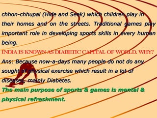 chhon-chhupai (Hide and Seek) which children play in their homes and on the streets. Traditional games play important role in developing sports skills in every human being.  INDIA IS KNOWN AS DIABETIC CAPITAL OF WORLD. WHY? Ans: Because now-a-days many people do not do any sought of physical exercise which result in a lot of diseases, mainly Diabetes. The main purpose of sports & games is mental & physical refreshment. 