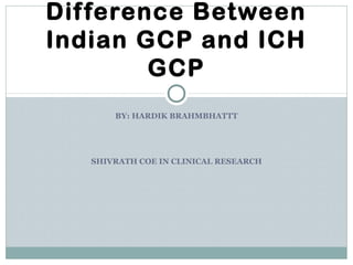 BY: HARDIK BRAHMBHATTT
SHIVRATH COE IN CLINICAL RESEARCH
Difference Between
Indian GCP and ICH
GCP
 