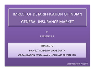 IMPACT OF DETARIFFICATION OF INDIAN GENERAL INSURANCE MARKET BY PRASANNA R THANKS TO PROJECT GUIDE: Dr. VIKAS GUPTA ORGANIZATION: WADHAWAN HOLDINGS PRIVATE LTD Last Updated: Aug’08 