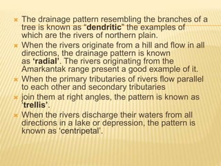  The drainage pattern resembling the branches of a
tree is known as “dendritic” the examples of
which are the rivers of northern plain.
 When the rivers originate from a hill and flow in all
directions, the drainage pattern is known
as ‘radial’. The rivers originating from the
Amarkantak range present a good example of it.
 When the primary tributaries of rivers flow parallel
to each other and secondary tributaries
 join them at right angles, the pattern is known as
‘trellis’.
 When the rivers discharge their waters from all
directions in a lake or depression, the pattern is
known as ‘centripetal’.
 