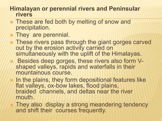 Himalayan or perennial rivers and Peninsular
rivers
 These are fed both by melting of snow and
precipitation.
 They are perennial.
 These rivers pass through the giant gorges carved
out by the erosion activity carried on
simultaneously with the uplift of the Himalayas.
 Besides deep gorges, these rivers also form V-
shaped valleys, rapids and waterfalls in their
mountainous course.
 In the plains, they form depositional features like
flat valleys, ox-bow lakes, flood plains,
braided channels, and deltas near the river
mouth.
 They also display a strong meandering tendency
and shift their courses frequently.
 