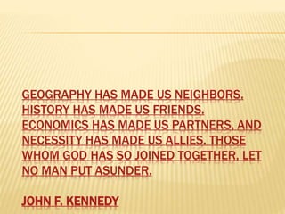 GEOGRAPHY HAS MADE US NEIGHBORS.
HISTORY HAS MADE US FRIENDS.
ECONOMICS HAS MADE US PARTNERS, AND
NECESSITY HAS MADE US ALLIES. THOSE
WHOM GOD HAS SO JOINED TOGETHER, LET
NO MAN PUT ASUNDER.
JOHN F. KENNEDY
 