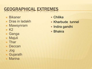 GEOGRAPHICAL EXTREMES
 Bikaner
 Dras in ladakh
 Mawsynram
 K2
 Ganga
 Majuli
 Thar
 Deccan
 Jog
 Gujarath
 Marina
 Chilika
 Kharbude tunnel
 Indira gandhi
 Bhakra
 
