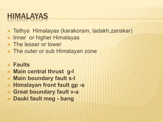HIMALAYAS
 Tethys Himalayas (karakoram, ladakh,zanskar)
 Inner or higher Himalayas
 The lesser or lower
 The outer or sub Himalayan zone
 Faults
 Main central thrust g-l
 Main boundary fault s-l
 Himalayan front fault gp -s
 Great boundary fault v-a
 Dauki fault meg - bang
 