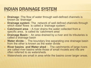 INDIAN DRAINAGE SYSTEM
 Drainage :The flow of water through well-defined channels is
known as ‘drainage’
 Drainage system :The network of well defined channels through
which water flows is called a ‘drainage system’.
 Catchment area : A river drains the water collected from a
specific area, is called its ‘catchment area’
 Drainage Basin : An area drained by a river and its tributaries is
called a drainage basin
 Water divide : . The boundary line separating one drainage basin
from the other is known as the water divide
 River basins and Water shed : . The catchments of large rivers
are called river basins while those of small rivulets and rills are
often referred to as watersheds.
 Watersheds are small in area while the basins cover larger areas.
 