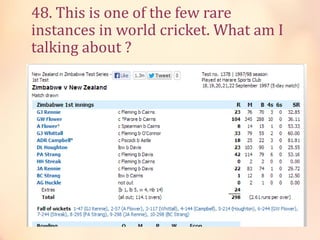 48. This is one of the few rare
instances in world cricket. What am I
talking about ?

 