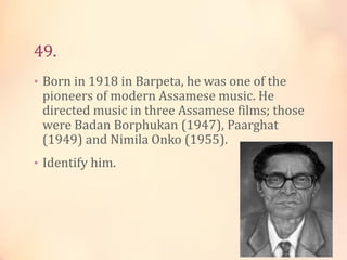 49.
• Born in 1918 in Barpeta, he was one of the

pioneers of modern Assamese music. He
directed music in three Assamese films; those
were Badan Borphukan (1947), Paarghat
(1949) and Nimila Onko (1955).

• Identify him.

 