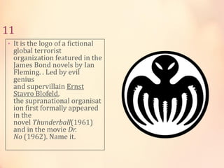 11
• It is the logo of a fictional

global terrorist
organization featured in the
James Bond novels by Ian
Fleming. . Led by evil
genius
and supervillain Ernst
Stavro Blofeld,
the supranational organisat
ion first formally appeared
in the
novel Thunderball(1961)
and in the movie Dr.
No (1962). Name it.

 