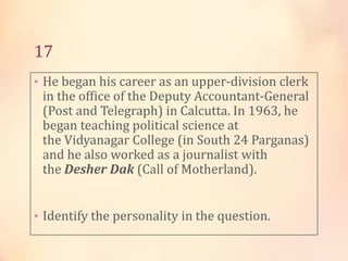 17
• He began his career as an upper-division clerk

in the office of the Deputy Accountant-General
(Post and Telegraph) in Calcutta. In 1963, he
began teaching political science at
the Vidyanagar College (in South 24 Parganas)
and he also worked as a journalist with
the Desher Dak (Call of Motherland).

• Identify the personality in the question.

 