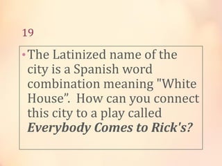 19

• The Latinized name of the

city is a Spanish word
combination meaning "White
House”. How can you connect
this city to a play called
Everybody Comes to Rick's?

 