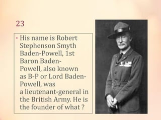 23
• His name is Robert

Stephenson Smyth
Baden-Powell, 1st
Baron BadenPowell, also known
as B-P or Lord BadenPowell, was
a lieutenant-general in
the British Army. He is
the founder of what ?

 