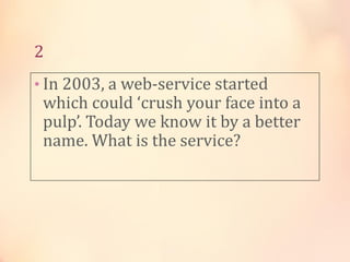 2
• In 2003, a web-service started

which could ‘crush your face into a
pulp’. Today we know it by a better
name. What is the service?

 