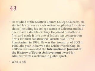 43
• He studied at the Scottish Church College, Calcutta. He

started his career as a wicketkeeper, playing for cricket
clubs (including his college team) in Calcutta and had
once made a double-century. He joined his father's
firm and made it into one of India's top construction
firms. His firm constructed Calcutta's M.P.Birla
Planetarium in 1963. He was the treasurer of BCCI in
1983 ,the year India won the Cricket World Cup. In
2005 he was awarded the International Journal of
the History of Sports Achievement award for
administrative excellence in global sport.

• Who is he?

 