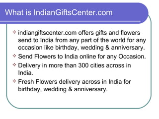What is IndianGiftsCenter.com

  indiangiftscenter.com  offers gifts and flowers
   send to India from any part of the world for any
   occasion like birthday, wedding & anniversary.
  Send Flowers to India online for any Occasion.
  Delivery in more than 300 cities across in
   India.
  Fresh Flowers delivery across in India for
   birthday, wedding & anniversary.
 