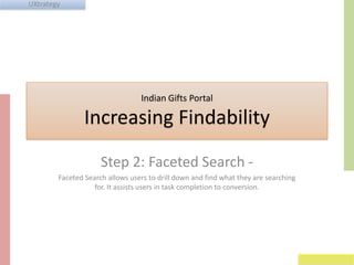 UXtrategy

Indian Gifts Portal

Increasing Findability
Step 2: Faceted Search Faceted Search allows users to drill down and find what they are searching
for. It assists users in task completion to conversion.

 