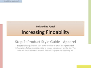 Usability	
  Ma+ers!	
  
Indian	
  Gi3s	
  Portal	
  	
  	
  
Increasing	
  Findability	
  
Step	
  2:	
  Product	
  Style	
  Guide	
  -­‐	
  Apparel	
  
Easy	
  to	
  follow	
  guidelines	
  that	
  allow	
  vendors	
  to	
  enter	
  the	
  right	
  kind	
  of	
  
informaGon.	
  Follow	
  the	
  style	
  guide	
  to	
  ensure	
  consistency	
  on	
  the	
  site.	
  The	
  
user	
  will	
  ﬁnd	
  it	
  easier	
  to	
  browse,	
  ﬁnd	
  and	
  buy	
  what	
  he	
  is	
  looking	
  for.	
  
 