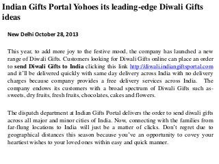 Indian Gifts Portal Yohoes its leading-edge Diwali Gifts
ideas
New Delhi October 28, 2013
This year, to add more joy to the festive mood, the company has launched a new
range of Diwali Gifts. Customers looking for Diwali Gifts online can place an order
to send Diwali Gifts to India clicking this link http://diwali.indiangiftsportal.com
and it’ll be delivered quickly with same day delivery across India with no delivery
charges because company provides a free delivery services across India. The
company endows its customers with a broad spectrum of Diwali Gifts such assweets, dry fruits, fresh fruits, chocolates, cakes and flowers.
The dispatch department at Indian Gifts Portal delivers the order to send diwali gifts
across all major and minor cities of India. Now, connecting with the families from
far-flung locations to India will just be a matter of clicks. Don’t regret due to
geographical distances this season because you’ve an opportunity to covey your
heartiest wishes to your loved ones within easy and quick manner.

 