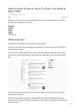 Shruti July 9, 2018
What is Quora & How to Use It (To Grow Your Brand &
Blog Traffic)
indiangirling.com/what-is-quora
Disclosure: This post may contain affiliate links and I will be compensated if you make a
purchase after clicking on such a link.
Share20
Pin200
Share
Tweet
220 Shares
What is Quora?
The answer to the question ‘what is quora’ is quite simple.
Quora is a community driven question and answer site. It also has more than 100 million
monthly unique viewers.
It is a forum for anyone and everyone who knows anything about anything to talk, share,
discuss, link to and build authority. Here’s what the home page of your Quora feed looks
like-
You can follow as many topics as you like to see relevant content, which in this case is
questions and answers.
Each time you answer a question, it gets distributed to everyone following that topic or
question which could be hundreds, thousands or even millions of people that will notice you
and your answer.
1/7
 