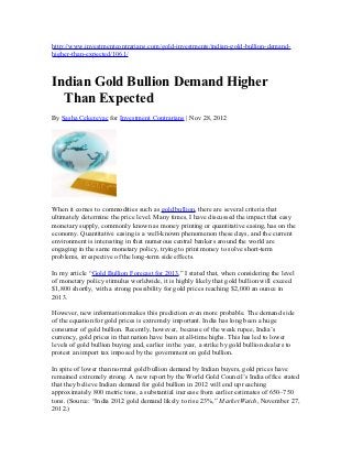http://www.investmentcontrarians.com/gold-investments/indian-gold-bullion-demand-
higher-than-expected/1061/



Indian Gold Bullion Demand Higher
  Than Expected
By Sasha Cekerevac for Investment Contrarians | Nov 28, 2012




When it comes to commodities such as gold bullion, there are several criteria that
ultimately determine the price level. Many times, I have discussed the impact that easy
monetary supply, commonly known as money printing or quantitative easing, has on the
economy. Quantitative easing is a well-known phenomenon these days, and the current
environment is interesting in that numerous central bankers around the world are
engaging in the same monetary policy, trying to print money to solve short-term
problems, irrespective of the long-term side effects.

In my article “Gold Bullion Forecast for 2013,” I stated that, when considering the level
of monetary policy stimulus worldwide, it is highly likely that gold bullion will exceed
$1,800 shortly, with a strong possibility for gold prices reaching $2,000 an ounce in
2013.

However, new information makes this prediction even more probable. The demand side
of the equation for gold prices is extremely important. India has long been a huge
consumer of gold bullion. Recently, however, because of the weak rupee, India’s
currency, gold prices in that nation have been at all-time highs. This has led to lower
levels of gold bullion buying and, earlier in the year, a strike by gold bullion dealers to
protest an import tax imposed by the government on gold bullion.

In spite of lower than normal gold bullion demand by Indian buyers, gold prices have
remained extremely strong. A new report by the World Gold Council’s India office stated
that they believe Indian demand for gold bullion in 2012 will end up reaching
approximately 800 metric tons, a substantial increase from earlier estimates of 650–750
tons. (Source: “India 2012 gold demand likely to rise 23%,” MarketWatch, November 27,
2012.)
 
