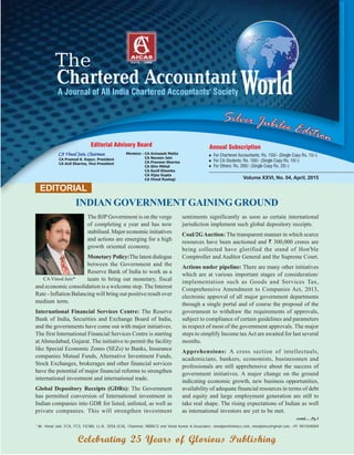 EDITORIAL
* Mr. Vinod Jain, FCA, FCS, FICWA, LL.B., DISA (ICA), Chairman, INMACS and Vinod Kumar & Associates. vinodjain@inmacs.com, vinodjainca@gmail.com, +91 9811040004
contd......Pg.3
Celebrating 25 Years of Glorious Publishing
CAVinod Jain*
The BJP Government is on the verge
of completing a year and has now
stabilised. Major economic initiatives
and actions are emerging for a high
growth oriented economy.
Monetary Policy:The latest dialogue
between the Government and the
Reserve Bank of India to work as a
team to bring out monetary, fiscal
and economic consolidation is a welcome step. The Interest
Rate - Inflation Balancing will bring out positive result over
medium term.
International Financial Services Centre: The Reserve
Bank of India, Securities and Exchange Board of India,
and the governments have come out with major initiatives.
The first International Financial Services Centre is starting
at Ahmedabad, Gujarat. The initiative to permit the facility
like Special Economic Zones (SEZs) to Banks, Insurance
companies Mutual Funds, Alternative Investment Funds,
Stock Exchanges, brokerages and other financial services
have the potential of major financial reforms to strengthen
international investment and international trade.
Global Depository Receipts (GDRs): The Government
has permitted conversion of International investment in
Indian companies into GDR for listed, unlisted, as well as
private companies. This will strengthen investment
Volume XXVI, No. 04, April, 2015
INDIAN GOVERNMENT GAINING GROUND
sentiments significantly as soon as certain international
jurisdiction implement such global depository receipts.
Coal/2GAuction: The transparent manner in which scarce
resources have been auctioned and ` 300,000 crores are
being collected have glorified the stand of Hon'ble
Comptroller and Auditor General and the Supreme Court.
Actions under pipeline: There are many other initiatives
which are at various important stages of consideration/
implementation such as Goods and Services Tax,
Comprehensive Amendment to Companies Act, 2013,
electronic approval of all major government departments
through a single portal and of course the proposal of the
government to withdraw the requirements of approvals,
subject to compliance of certain guidelines and parameters
in respect of most of the government approvals. The major
steps to simplify Income taxAct are awaited for last several
months.
Apprehensions: A cross section of intellectuals,
academicians, bankers, economists, businessmen and
professionals are still apprehensive about the success of
government initiatives. A major change on the ground
indicating economic growth, new business opportunities,
availability of adequate financial resources in terms of debt
and equity and large employment generation are still to
take real shape. The rising expectations of Indian as well
as international investors are yet to be met.
 