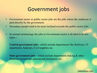 Government jobs 
• Government sector or public sector jobs are the jobs where the employee is 
paid directly by the govern...