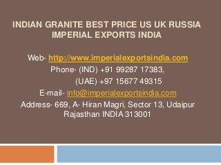 INDIAN GRANITE BEST PRICE US UK RUSSIA
IMPERIAL EXPORTS INDIA
Web- http://www.imperialexportsindia.com
Phone- (IND) +91 99287 17383,
(UAE) +97 15677 49315
E-mail- info@imperialexportsindia.com
Address- 669, A- Hiran Magri, Sector 13, Udaipur
Rajasthan INDIA 313001
 