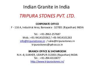 Indian Granite in India
TRIPURA STONES PVT. LTD.
CORPORATE OFFICE
F - 116 A, Industrial Area, Banswara - 327001 (Rajasthan) INDIA
Tel. : +91-2962-257687
Mob.: +91-9414103362 / +91-9414101263
info@tripurastones.in / sales@tripurastones.in
tripurastones@yahoo.co.in
BRANCH OFFICE & SHOWROOM
N.H.-8, SUKHER, UDAIPUR-313001 (Rajasthan) INDIA
Tel. : +91-294-6533877
http://www.tripurastones.in/
 