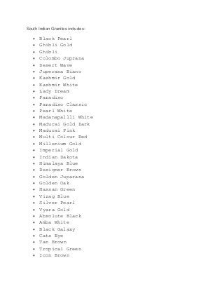 South Indian Granites includes:
 Black Pearl
 Ghibli Gold
 Ghibli
 Colombo Juprana
 Desert Wave
 Juperana Bianc
 Kashmir Gold
 Kashmir White
 Lady Dream
 Paradiso
 Paradiso Classic
 Pearl White
 Madanapallli White
 Madurai Gold Dark
 Madurai Pink
 Multi Colour Red
 Millenium Gold
 Imperial Gold
 Indian Dakota
 Himalaya Blue
 Designer Brown
 Golden Juparana
 Golden Oak
 Hassan Green
 Vizag Blue
 Silver Pearl
 Vyara Gold
 Absolute Black
 Amba White
 Black Galaxy
 Cats Eye
 Tan Brown
 Tropical Green
 Icon Brown
 