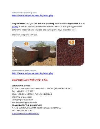Indian Granite in India Exporter
http://www.tripurastones.in/infra.php
We guarantee that you will not end up losing time and your reputation due to
quality problems. It is our business to detect and solve the quality problems
before the materials are shipped and our experts have expertise in it.
We offer complete services.
Indian Granite in India Exporter
http://www.tripurastones.in/infra.php
TRIPURA STONES PVT. LTD.
CORPORATE OFFICE
F - 116 A, Industrial Area, Banswara - 327001 (Rajasthan) INDIA
Tel. : +91-2962-257687
Mob.: +91-9414103362 / +91-9414101263
info@tripurastones.in
sales@tripurastones.in
tripurastones@yahoo.co.in
BRANCH OFFICE & SHOWROOM
N.H.-8, SUKHER, UDAIPUR-313001 (Rajasthan) INDIA
Tel. : +91-294-6533877
http://www.tripurastones.in/
 