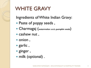 WHITE GRAVY
Ingredients of White Indian Gravy:
 Paste of poppy seeds ,
 Charmagaj (watermelon seeds, pumpkin seeds)
 cashew nut ,
 onion ,
 garlic ,
 ginger ,
 milk (optional) .
SASIKUMAR NATARAJAN - EDUCATIONALIST & HOSPITALITY TRAINER. 4
 