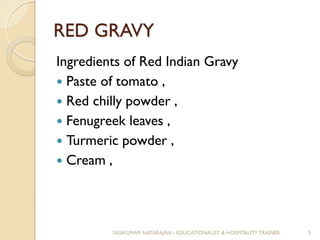 RED GRAVY
Ingredients of Red Indian Gravy
 Paste of tomato ,
 Red chilly powder ,
 Fenugreek leaves ,
 Turmeric powder ,
 Cream ,
SASIKUMAR NATARAJAN - EDUCATIONALIST & HOSPITALITY TRAINER. 5
 