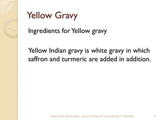 Yellow Gravy
Ingredients forYellow gravy
Yellow Indian gravy is white gravy in which
saffron and turmeric are added in addition.
SASIKUMAR NATARAJAN - EDUCATIONALIST & HOSPITALITY TRAINER. 9
 