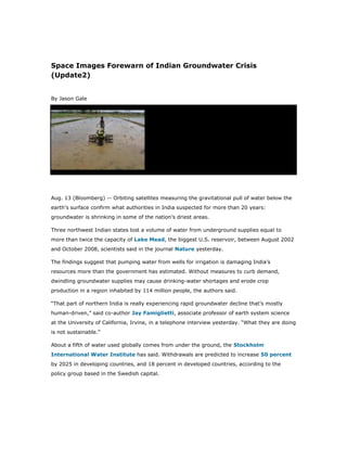 Space Images Forewarn of Indian Groundwater Crisis
(Update2)


By Jason Gale




Aug. 13 (Bloomberg) -- Orbiting satellites measuring the gravitational pull of water below the
earth’s surface confirm what authorities in India suspected for more than 20 years:
groundwater is shrinking in some of the nation’s driest areas.

Three northwest Indian states lost a volume of water from underground supplies equal to
more than twice the capacity of Lake Mead, the biggest U.S. reservoir, between August 2002
and October 2008, scientists said in the journal Nature yesterday.

The findings suggest that pumping water from wells for irrigation is damaging India’s
resources more than the government has estimated. Without measures to curb demand,
dwindling groundwater supplies may cause drinking-water shortages and erode crop
production in a region inhabited by 114 million people, the authors said.

“That part of northern India is really experiencing rapid groundwater decline that’s mostly
human-driven,” said co-author Jay Famiglietti, associate professor of earth system science
at the University of California, Irvine, in a telephone interview yesterday. “What they are doing
is not sustainable.”

About a fifth of water used globally comes from under the ground, the Stockholm
International Water Institute has said. Withdrawals are predicted to increase 50 percent
by 2025 in developing countries, and 18 percent in developed countries, according to the
policy group based in the Swedish capital.
 