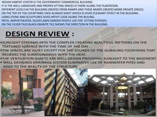 INDIAN HABITAT CENTER IS THE GOVERNMENT COMMERCIAL BUILDING.
IT IS THE WELL LANDSCAPE AND PROPER SITTING SPACES IS THERE ALONG THE PLANTATION.
DIFFERENT LEVELS IN THE BUILDING CREATES FROM RAMPS AND THESE RAMPS CREATES MORE PRIVATE SPACES.
ON THE TOP OF THE COURTYARD USED ALINGED SHEET WHICH IS GIVES PLEASANT EFFECT IN THE BUILDING.
USING STONE AND SCULPTURES GIVES ARTIST LOOK ALONG THE BUILING.
PATIO, AMPHETHEATER, SILVER LAWN GARDEN PEOPLE USE FOR SITTING PUPOSES.
ON THE FLOOR TILES BLACK GRANITE TILE SHOWS THE DIRECTION IN THE BUILDING.
 
