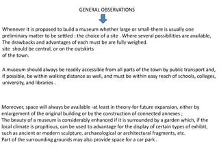 GENERAL OBSERVATIONS
Whenever it is proposed to build a museum whether large or small-there is usually one
preliminary matter to be settled : the choice of a site . Where several possibilities are available,
The drawbacks and advantages of each must be are fully weighed.
site should be central, or on the outskirts
of the town.
A museum should always be readily accessible from all parts of the town by public transport and,
if possible, be within walking distance as well, and must be within easy reach of schools, colleges,
university, and libraries .
Moreover, space will always be available -at least in theory-for future expansion, either by
enlargement of the original building or by the construction of connected annexes ;
The beauty of a museum is considerably enhanced if it is surrounded by a garden which, if the
local climate is propitious, can be used to advantage for the display of certain types of exhibit,
such as ancient or modern sculpture, archaeological or architectural fragments, etc.
Part of the surrounding grounds may also provide space for a car park .
 