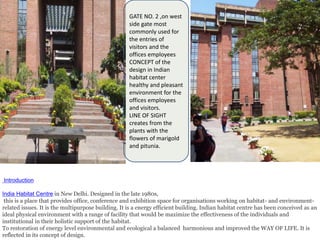 GATE NO. 2 ,on west
side gate most
commonly used for
the entries of
visitors and the
offices employees
CONCEPT of the
design in Indian
habitat center
healthy and pleasant
environment for the
offices employees
and visitors.
LINE OF SIGHT
creates from the
plants with the
flowers of marigold
and pitunia.
Introduction
India Habitat Centre in New Delhi. Designed in the late 1980s,
this is a place that provides office, conference and exhibition space for organisations working on habitat- and environment-
related issues. It is the multipurpose building. It is a energy efficient building. Indian habitat centre has been conceived as an
ideal physical environment with a range of facility that would be maximize the effectiveness of the individuals and
institutional in their holistic support of the habitat.
To restoration of energy level environmental and ecological a balanced harmonious and improved the WAY OF LIFE. It is
reflected in its concept of design.
 