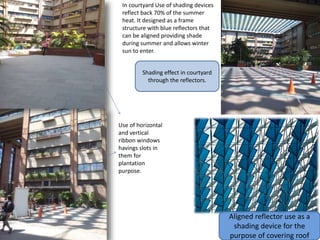Use of horizontal
and vertical
ribbon windows
havings slots in
them for
plantation
purpose.
Aligned reflector use as a
shading device for the
purpose of covering roof
In courtyard Use of shading devices
reflect back 70% of the summer
heat. It designed as a frame
structure with blue reflectors that
can be aligned providing shade
during summer and allows winter
sun to enter.
Shading effect in courtyard
through the reflectors.
 