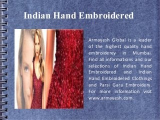 Indian Hand Embroidered

Armayesh Global is a leader
of the highest quality hand
embroiderey in Mumbai.
Find all informations and our
selections of Indian Hand
Embroidered and Indian
Hand Embroidered Clothings
and Parsi Gara Embroidery.
For more information visit
www.armayesh.com.
 