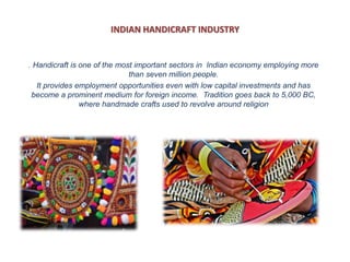 INDIAN HANDICRAFT INDUSTRY
. Handicraft is one of the most important sectors in Indian economy employing more
than seven million people.
It provides employment opportunities even with low capital investments and has
become a prominent medium for foreign income. Tradition goes back to 5,000 BC,
where handmade crafts used to revolve around religion
 