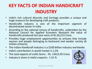 KEY FACTS OF INDIAN HANDICRAFT
             INDUSTRY
• India’s rich cultural diversity and heritage provides a unique and
  huge resource for developing craft products.
• Handicrafts industry is one of the important segment of
  decentralized sector in India.
• According to the national census of handicrafts, undertaken by the
  National Council for Applied Economic Research the value of
  handicrafts produced last year were of Rs.26,213 Crore.
• Provides huge employment opportunities to artisans that include
  women and people belonging to backward and weaker society (6
  million artisans).
• The Indian Handicraft Industry is a $100 billion industry worldwide.
• India’s contribution in world market is 1.2%
• The total exports of crafts items: - Rs. 13412.92 Crore.
• Industry’s share in India's exports:- 1.51 %

                            Rashmi Verma IBR 5006
 