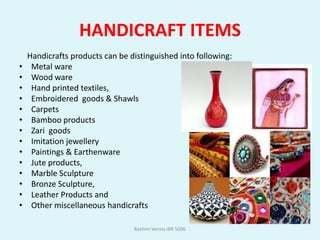 HANDICRAFT ITEMS
    Handicrafts products can be distinguished into following:
•    Metal ware
•    Wood ware
•    Hand printed textiles,
•    Embroidered goods & Shawls
•    Carpets
•    Bamboo products
•    Zari goods
•    Imitation jewellery
•    Paintings & Earthenware
•    Jute products,
•    Marble Sculpture
•    Bronze Sculpture,
•    Leather Products and
•    Other miscellaneous handicrafts

                                 Rashmi Verma IBR 5006
 
