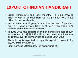 EXPORT OF INDIAN HANDICRAFT
• Indian Handicrafts and Gifts Industry : a rapid growing
  industry with a turnover from US $ 1.2 million to US$ 1.9
  billion in the last decade.
• A consistent annual growth rate of more than 15 per cent
  over a 10-year period, from 3.6% to a respectable 10%
  share in global handicraft exports.
• In 2005-2006 the exports of Indian handicrafts has shown
  an increase of US$ 298.87 million, i.e. the exports increases
  by 10.02% over the similar period during 2004-2005.
• The industry is expected to triple its export turnover to Rs.
  39,000 crore by 2009-10
• Create around 20 lakh new job opportunities.


                         Rashmi Verma IBR 5006
 