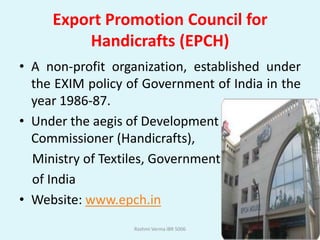 Export Promotion Council for
         Handicrafts (EPCH)
• A non-profit organization, established under
  the EXIM policy of Government of India in the
  year 1986-87.
• Under the aegis of Development
  Commissioner (Handicrafts),
  Ministry of Textiles, Government
  of India
• Website: www.epch.in
                   Rashmi Verma IBR 5006
 