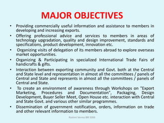 MAJOR OBJECTIVES
• Providing commercially useful information and assistance to members in
  developing and increasing exports.
• Offering professional advice and services to members in areas of
  technology upgradation, quality and design improvement, standards and
  specifications, product development, innovation etc.
• Organizing visits of delegation of its members abroad to explore overseas
  market opportunities.
• Organizing & Participating in specialized International Trade Fairs of
  handicrafts & gifts.
• Interaction between exporting community and Govt. both at the Central
  and State level and representation in almost all the committees / panels of
  Central and State and represents in almost all the committees / panels of
  Central and State.
• To create an environment of awareness through Workshops on "Export
  Marketing, Procedures and Documentation", Packaging, Design
  Development, Buyer Seller Meet, Open House etc. interaction with Central
  and State Govt. and various other similar programmes.
• Dissemination of government notification, orders, information on trade
  and other relevant information to members.
                               Rashmi Verma IBR 5006
 