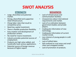 SWOT ANALYSIS
              STRENGTH                                           WEAKNESS
•   Large, diversified and potential              •    Lack of infrastructure and
    market.                                            communication facilities.
•   Strong, diversified and supportive            •    Unawareness about international
    retail infrastructure.                             requirements and market.
•   Cheap labor rates that result to              •    Lack of co-ordination between
    competitive price.                                 government bodies and private
•   Need low capital investment.                       players.
•   There is flexible production flexibility.     •    Inadequate information of new
•   Easy creation and development of                   technology.
    production centers.                           •    Inadequate information of current
•   No need for macro-investment.                      market trends.
•   Industry provides potential sources of        •    Less interest of young people in craft
    employment.                                        industry.
•   Products are high value added, and            •    Lack of skilled labor.
    handicrafts have various applications.        •    Still confined to rural areas and small
•   Potential source of foreign revenue                cities and untapped market.
    because of higher export.                     •    Lack of promotion of products.


                                      Rashmi Verma IBR 5006
 