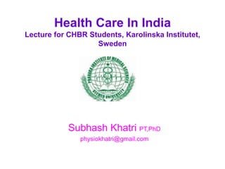 Health Care In India 
Lecture for CHBR Students, Karolinska Institutet, 
Sweden 
Subhash Khatri PT,PhD 
physiokhatri@gmail.com 
 