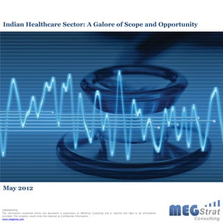 Indian Healthcare Sector: A Galore of Scope and Opportunity




May 2012


CONFIDENTIAL
The information contained within this document is proprietary to MEGStrat Consulting and it reserves the right to all information
provided. The recipient would treat this material as Confidential Information.
www.megstrat.com
 