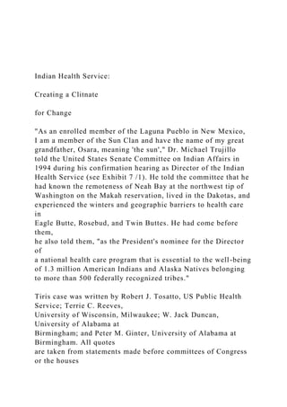Indian Health Service:
Creating a Clitnate
for Change
"As an enrolled member of the Laguna Pueblo in New Mexico,
I am a member of the Sun Clan and have the name of my great
grandfather, Osara, meaning 'the sun'," Dr. Michael Trujillo
told the United States Senate Committee on Indian Affairs in
1994 during his confirmation hearing as Director of the Indian
Health Service (see Exhibit 7 /1). He told the committee that he
had known the remoteness of Neah Bay at the northwest tip of
Washington on the Makah reservation, lived in the Dakotas, and
experienced the winters and geographic barriers to health care
in
Eagle Butte, Rosebud, and Twin Buttes. He had come before
them,
he also told them, "as the President's nominee for the Director
of
a national health care program that is essential to the well-being
of 1.3 million American Indians and Alaska Natives belonging
to more than 500 federally recognized tribes."
Tiris case was written by Robert J. Tosatto, US Public Health
Service; Terrie C. Reeves,
University of Wisconsin, Milwaukee; W. Jack Duncan,
University of Alabama at
Birmingham; and Peter M. Ginter, University of Alabama at
Birmingham. All quotes
are taken from statements made before committees of Congress
or the houses
 